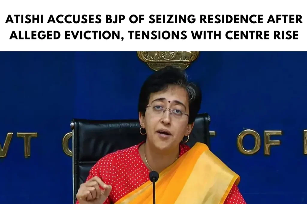 Atishi Accuses BJP of Seizing Residence After Alleged Eviction, Tensions with Centre Rise